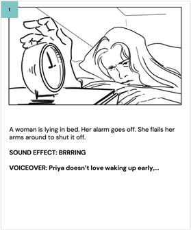A woman is lying in bed. Her alarm goes off. She flails her arms around to shut it off. 
    
    SOUND EFFECT: BRRRING
    
    VOICEOVER: Priya doesn't love waking up early,...
    