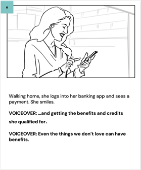 Walking home, she logs into her banking app and sees a payment. She smiles.
    
    VOICEOVER: …and getting the benefits and credits she qualified for.
    
    VOICEOVER: Even the things we don't love can have benefits.
    