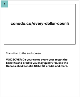 Transition to the end screen. VOICEOVER: Do your taxes every year to get the benefits and credits you may qualify for, like the Canada child benefit, GST/HST credit, and more. canada.ca/every-dollar-counts