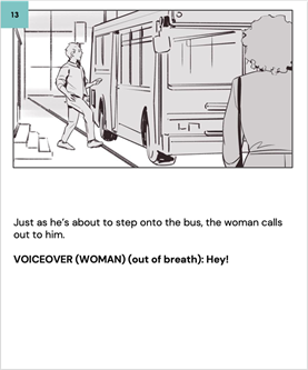 Just as he's about to step onto the bus, the woman calls out to him.
    
    VOICEOVER (WOMAN) (out of breath): Hey! 
    