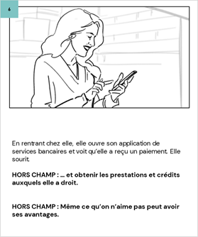 En rentrant chez elle, elle ouvre son application de services bancaires et voit qu’elle a reçu un paiement. Elle sourit.
	
	HORS CHAMP : … et obtenir les prestations et crédits auxquels elle a droit.
	
	
	HORS CHAMP : Même ce qu’on n’aime pas peut avoir ses avantages.
	
	
	