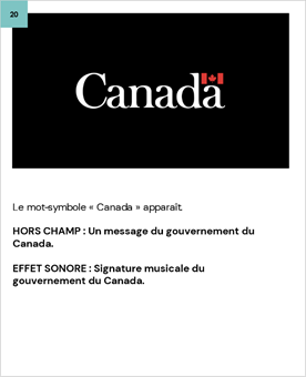 Le mot-symbole « Canada » apparaît. 
	
	HORS CHAMP : Un message du gouvernement du Canada.
	
	EFFET SONORE : Signature musicale du gouvernement du Canada.
	