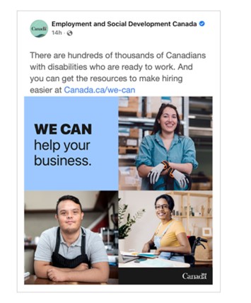 Sample social media ad. A Facebook post from Employment and Social Development Canada. The text of the post reads:  There are hundreds of thousands of Canadians with disabilities who are ready to work. And you can get the resources to make hiring easier at Canada.ca/we-can.  The accompanying image has the text:  We can help your business.  There are three photos: a smiling woman wearing work gloves in a warehouse, a man with Down syndrome wearing an apron and leaning on a counter, and a smiling woman in a wheelchair at a desk. The Government of Canada wordmark is in the bottom right corner.