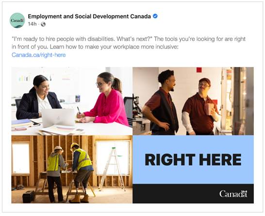 Sample social media post from Employment and Social Development Canada. Primary text says, "I'm ready to hire people with disabilities. What's next? The tools you're looking for are right in front of you. Learn how to make your workplaces more inclusive: Canada.ca/right-here". Ad image shows a three photos of employees with disabilities; two women working at a boardroom table, two men working in a theatre and a two construction workers standing over a work table at a worksite. A blue box in the bottom right-hand corner says, "Right Here", with the Government of Canada wordmark just below. 