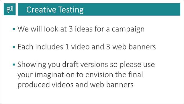 Slide 7: Creative Testing. We will look at 3 ideas for a campaign. Each includes 1 video and 3 web banners. Showing you draft versions so please use your imagination to envision the final produced videos and web banners.