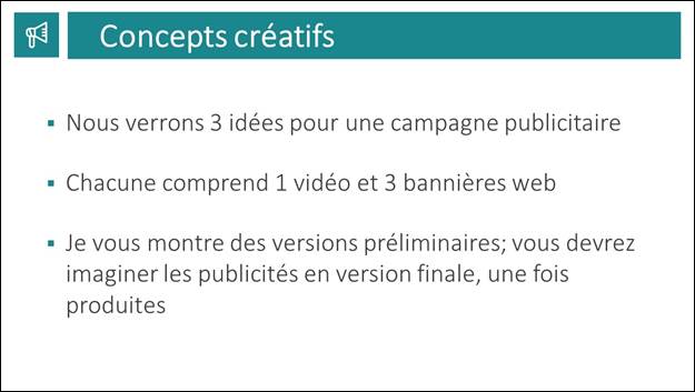 Diapositive 7 : Concepts cratifs. Nous verrons 3 ides pour une campagne publicitaire. Chacune comprend 1 vido et 3 bannires web. Je vous montre des versions prliminaires; vous devrez imaginer les publicits en version finale, une fois produites.