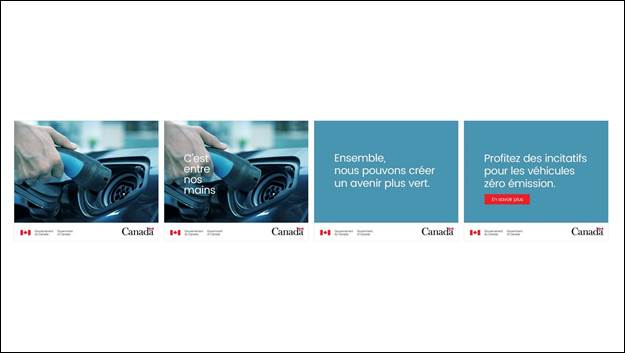 Diapositive 17 : Nous voyons quatre images d'une bannire Web. Les deux premiers montrent une main tenant un branchement de voiture lectrique, le deuxime cadre montrant les mots "C'est entre nos mains". Les deux derniers cadres ont un fond bleu avec les mots "Ensemble, nous pouvons crer un avenir plus vert" sur un cadre et "Profitez des incitatifs pour les vhicules zro mission. En savoir plus" sur le dernier cadre. Le mot-symbole du gouvernement du Canada et le logo du Canada sont indiqus sur chaque image.