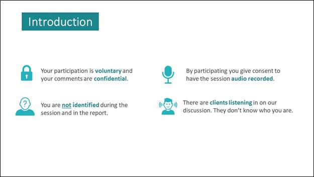 Slide 2: Introduction. Your participation is voluntary and your comments are confidential. By participating you give consent to have the session audio recorded. You are not identified during the session and in the report. There are clients listening in on our discussion. They don't know who you are. 