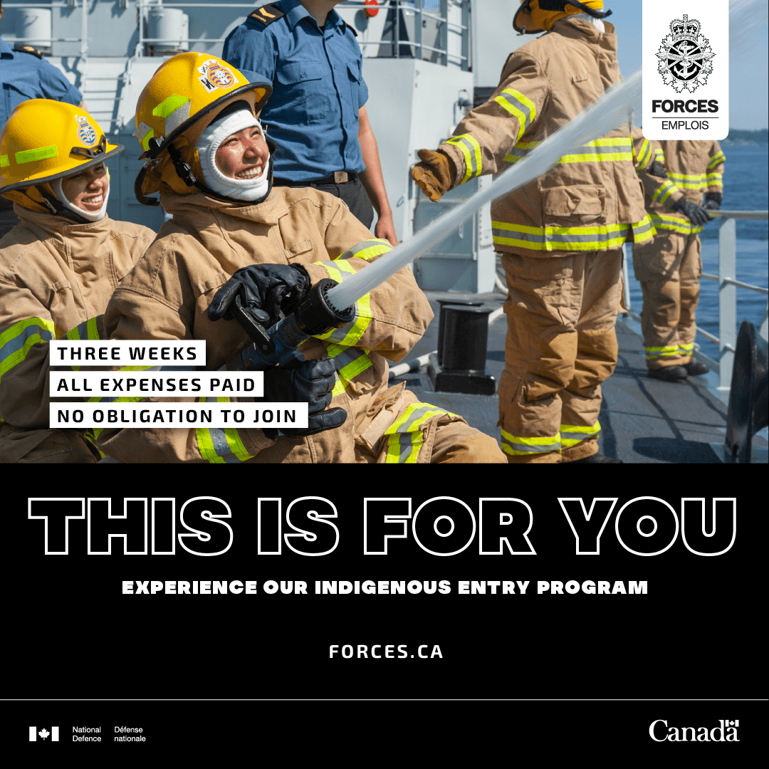 A group of six sailors are on a Naval ship on a sunny day and four of the sailors are in firefighter uniforms. Only two faces are seen, and those two firefighting sailors are Indigenous women, with big smiles on their faces as they work together to manage an active fire hose spouting water at a high velocity. The on-screen text reads “three weeks, all expenses paid, no obligation to join. This Is For You. Experience our Indigenous Entry Program. Forces.ca.