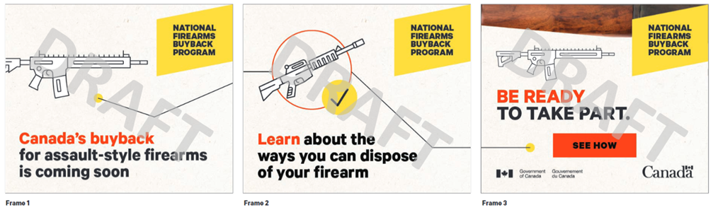 Three frames of a digital animated GIF ad concept. All three frames have the text National Firearms Buyback Program in a yellow box in the upper-right corner. Frame 1 has an icon depicting an assault style firearm, and a line from the icon to the right of the frame. Frame 1 text reads Canadas buyback for assault-style firearms is coming soon. Frame 2 continues the line from Frame 1, connects to an icon depicting an assault-style firearm with a checkmark, and continues to the right of the frame. Frame 2 text reads Learn about the ways you can dispose of your firearms. Frame 3 shows the end of the line, and an icon depicting an assault-style firearm. Frame 3 text reads Be ready to take part. See how. Frame 3 has a close-up image of a firearm texture across the top of the frame.