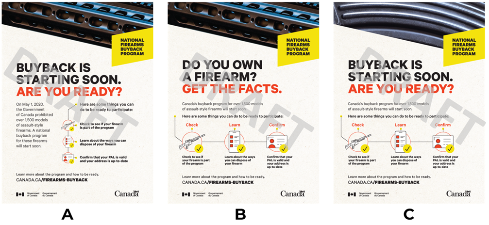 Three versions of a print ad concept, with each version labelled A, B, and C. All three versions have the text National Firearms Buyback Program in a yellow box in the upper-right corner, and a close up image of a firearm texture across the top of the ad. Each version has a list of three steps to be ready to participate in the buyback program, with each step being represented by the following icons: an assault style firearm, a website displayed on a mobile phone, and a firearms license. Each icon has a checkmark beside it. Print Ad 1A has a vertical checklist and the heading text Buyback is starting soon. Are you ready?. Print Ad 1B has a horizontal checklist and the heading text Do you own a firearm? Get the facts.. Print Ad 1C has a horizontal checklist and the heading text Buyback is starting soon. Are you ready?. 

Text on all three versions reads On May 1, 2020, the Government of Canada prohibited over 1,500 models of assault style firearms. A national buyback program for these firearms will start soon. Here are some things you can do to be ready to participate: check to see if your firearm is part of the program, learn about the ways you can dispose of your firearm, confirm that your PAL is valid and your address is up to date. Learn more about the program and how to be ready: canada.ca/firearms-buyback.
