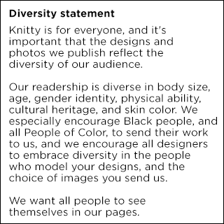 Diversity Statement: Knitty is for everyone and it's important that the designs and photos we publish reflect the diversity of our audience. Our readership is diverse in body size, age, gender identity, physical ability, cultural heritage and skin color. We especially encourage Black people and all People of Color to send their work to us, and we encourage all designers to embrace diversity in the people who model your designs and the choice of images you send us. We want all people to see themselves in our pages.