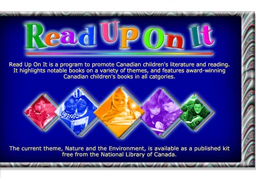 Read Up On It is a program to promote Canadian children's literature and reading. It highlights notable books on a varity of themes, and features award-winning Canadian children's books in all categories. The current theme, Nature and the Environment, is available as published kit free from the National Library of Canada.