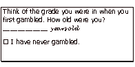 Text Box: Think of the grade you were in when you first gambled. How old were you? ____________ years old I have never gambled.