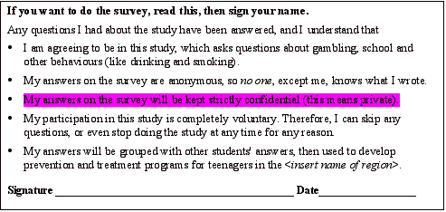 Text Box: If you want to do the survey, read this, then sign your name.Any questions I had about the study have been answered, and I understand that I am agreeing to be in this study, which asks questions about gambling, school and other behaviours (like drinking and smoking).  My answers on the survey are anonymous, so no one, except me, knows what I wrote. My answers on the survey will be kept strictly confidential (this means private). My participation in this study is completely voluntary. Therefore, I can skip any questions, or even stop doing the study at any time for any reason. My answers will be grouped with other students' answers, then used to develop prevention and treatment programs for teenagers in the <insert name of region>. Signature ____________________________________________ Date__________________