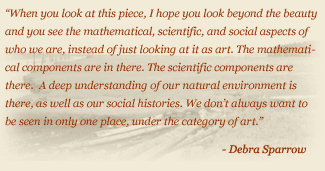 Quote: When you look at this piece, I hope you look beyond the beauty and you see the mathematical, scientific, and social aspects of who we are, instead of just looking at it as art.  The mathematical components are in there.  The scientific components are there.  A deep understanding of our natural environment is there, as well as our social histories.  We don't always want to be seen in only one place, under the category of art. - Debra Sparrow. 