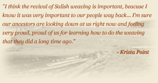Quote: I think the revival of Salish Weaving is important, because I know it was very important to our people way back... I'm sure our ancestors are looking down at us right now and feeling very proud, proud of us for learning how to do the weaving that they did a long time ago. - Krista Point